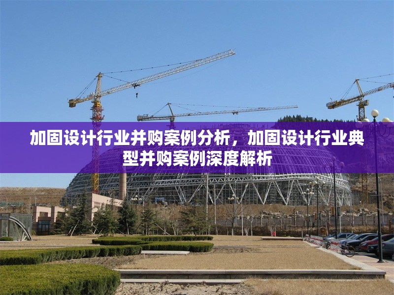 加固設(shè)計(jì)行業(yè)并購案例分析，加固設(shè)計(jì)行業(yè)典型并購案例深度解析