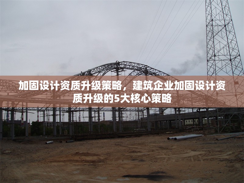 加固設(shè)計資質(zhì)升級策略，建筑企業(yè)加固設(shè)計資質(zhì)升級的5大核心策略，建筑企業(yè)加固設(shè)計資質(zhì)升級的5大核心策略
