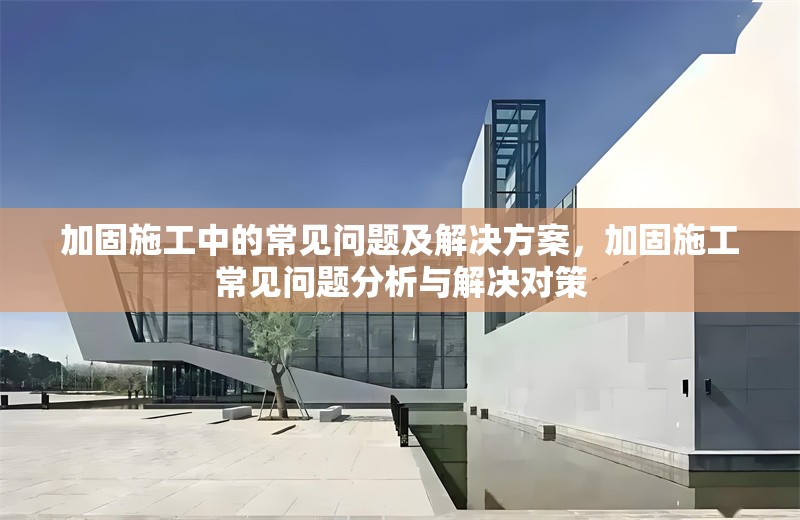 加固施工中的常見問題及解決方案，加固施工常見問題分析與解決對策