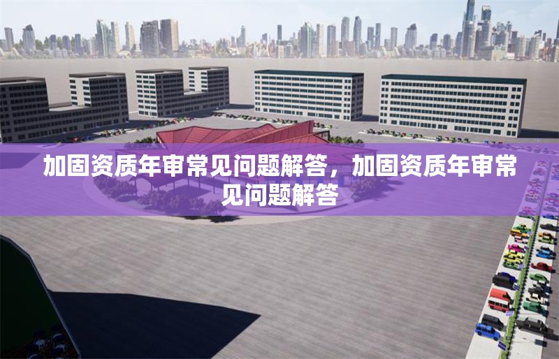 加固資質(zhì)年審常見(jiàn)問(wèn)題解答，加固資質(zhì)年審常見(jiàn)問(wèn)題解答