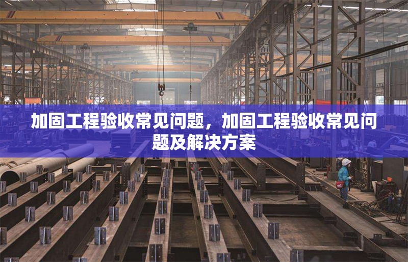 加固工程驗(yàn)收常見問題，加固工程驗(yàn)收常見問題及解決方案