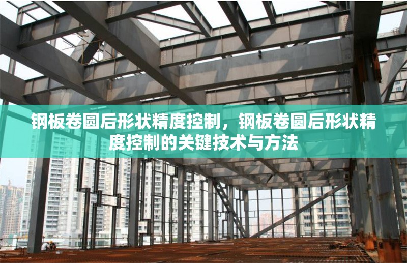 鋼板卷圓后形狀精度控制，鋼板卷圓后形狀精度控制的關(guān)鍵技術(shù)與方法