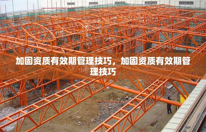 加固資質(zhì)有效期管理技巧，加固資質(zhì)有效期管理技巧
