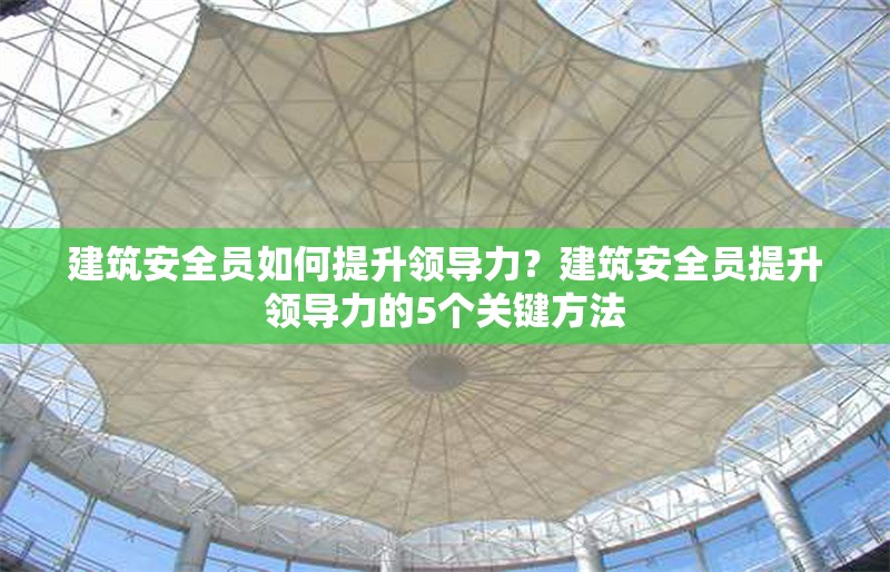 建筑安全員如何提升領(lǐng)導(dǎo)力？建筑安全員提升領(lǐng)導(dǎo)力的5個(gè)關(guān)鍵方法 行業(yè)新聞 第1張