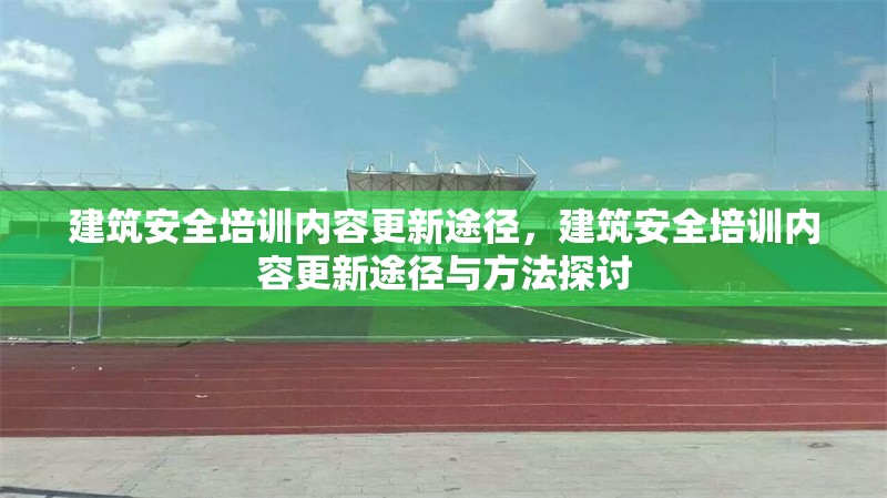 建筑安全培訓(xùn)內(nèi)容更新途徑，建筑安全培訓(xùn)內(nèi)容更新途徑與方法探討 行業(yè)新聞 第1張