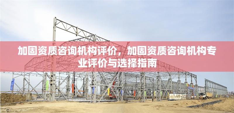 加固資質(zhì)咨詢機構(gòu)評價，加固資質(zhì)咨詢機構(gòu)專業(yè)評價與選擇指南 行業(yè)新聞 第1張