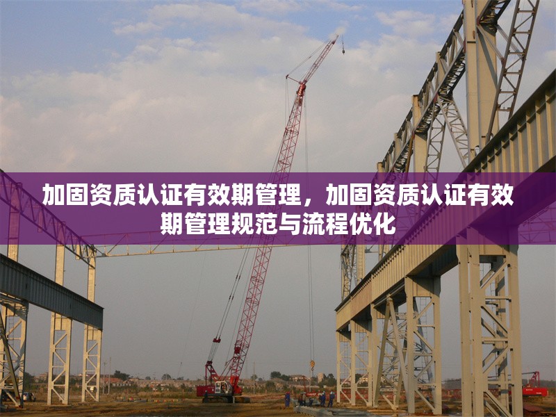 加固資質(zhì)認(rèn)證有效期管理，加固資質(zhì)認(rèn)證有效期管理規(guī)范與流程優(yōu)化