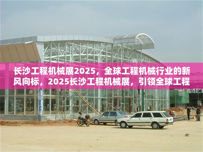 長沙工程機(jī)械展2025，全球工程機(jī)械行業(yè)的新風(fēng)向標(biāo)，2025長沙工程機(jī)械展，引領(lǐng)全球工程機(jī)械行業(yè)新趨勢