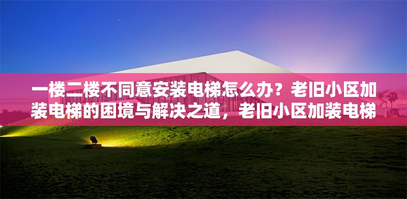 一樓二樓不同意安裝電梯怎么辦？老舊小區(qū)加裝電梯的困境與解決之道，老舊小區(qū)加裝電梯遇阻，一二樓反對(duì)難題如何破解？ 行業(yè)新聞
