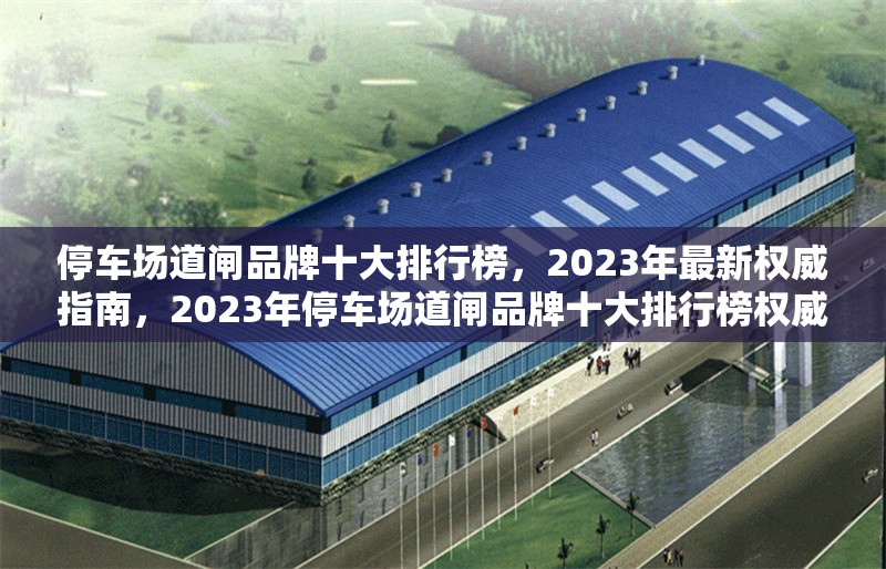 停車場道閘品牌十大排行榜，2023年最新權(quán)威指南，2023年停車場道閘品牌十大排行榜權(quán)威發(fā)布
