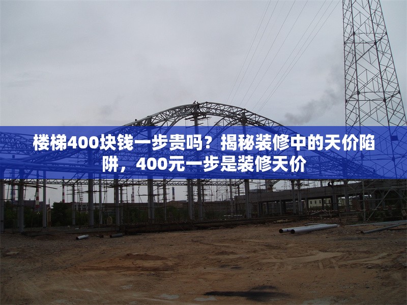 樓梯400塊錢一步貴嗎？揭秘裝修中的天價(jià)陷阱，400元一步是裝修天價(jià)