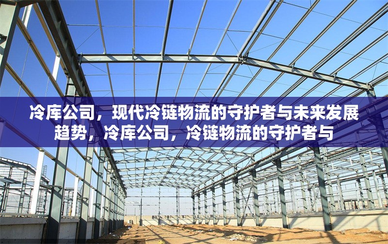 冷庫公司，現(xiàn)代冷鏈物流的守護(hù)者與未來發(fā)展趨勢，冷庫公司，冷鏈物流的守護(hù)者與