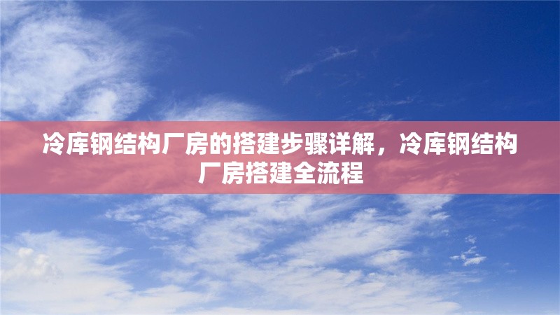 冷庫鋼結(jié)構(gòu)廠房的搭建步驟詳解，冷庫鋼結(jié)構(gòu)廠房搭建全流程