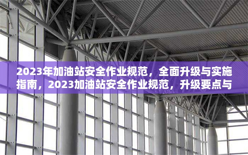 2023年加油站安全作業(yè)規(guī)范，全面升級與實施指南，2023加油站安全作業(yè)規(guī)范，升級要點與實施全 行業(yè)新聞