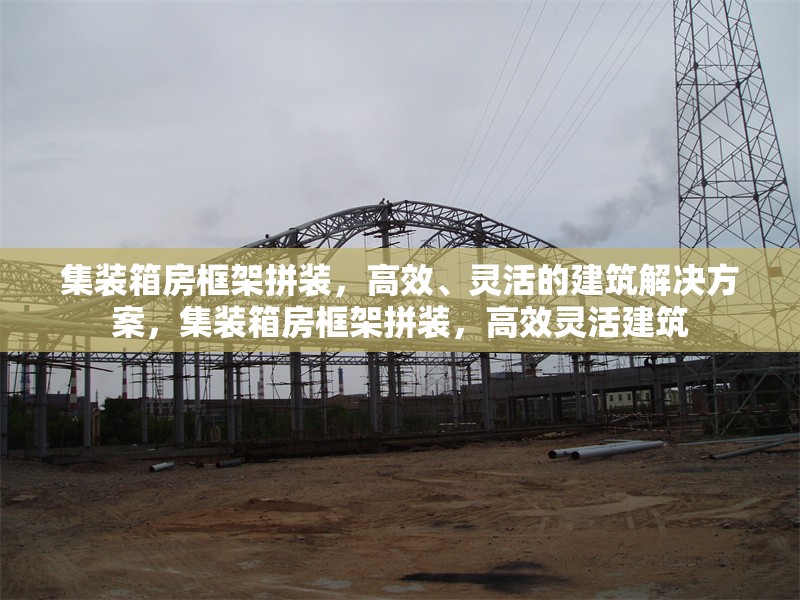 集裝箱房框架拼裝，高效、靈活的建筑解決方案，集裝箱房框架拼裝，高效靈活建筑 行業(yè)新聞