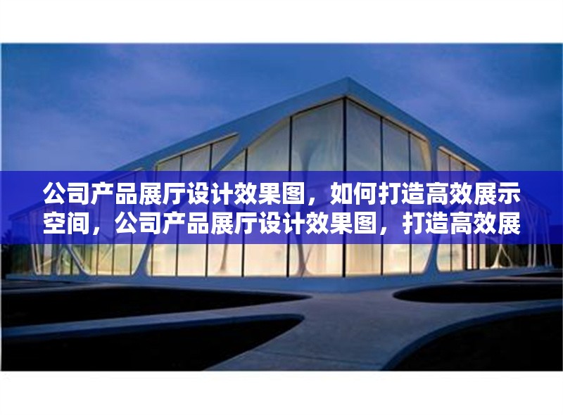 公司產(chǎn)品展廳設(shè)計(jì)效果圖，如何打造高效展示空間，公司產(chǎn)品展廳設(shè)計(jì)效果圖，打造高效展示