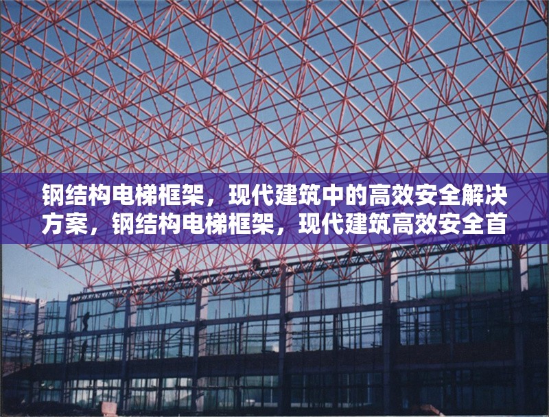 鋼結(jié)構(gòu)電梯框架，現(xiàn)代建筑中的高效安全解決方案，鋼結(jié)構(gòu)電梯框架，現(xiàn)代建筑高效安全首選 行業(yè)新聞