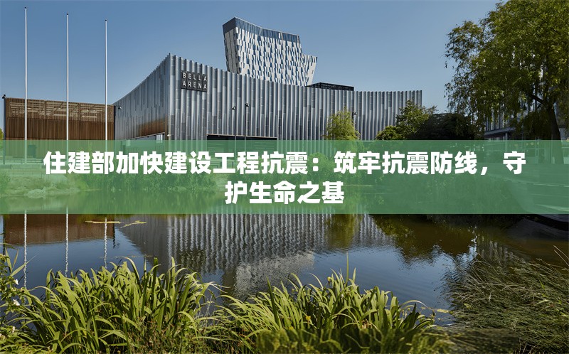 住建部加快建設(shè)工程抗震：筑牢抗震防線，守護(hù)生命之基 行業(yè)新聞